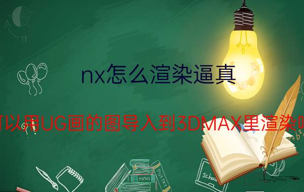 nx怎么渲染逼真 可以用UG画的图导入到3DMAX里渲染吗？